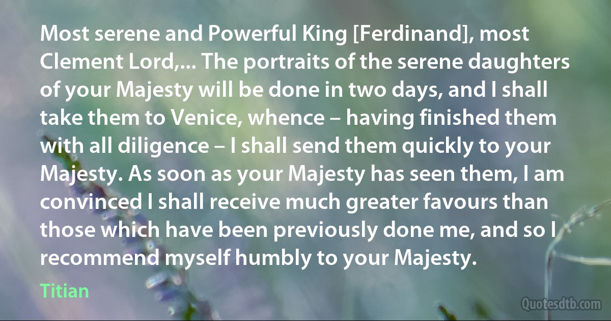 Most serene and Powerful King [Ferdinand], most Clement Lord,... The portraits of the serene daughters of your Majesty will be done in two days, and I shall take them to Venice, whence – having finished them with all diligence – I shall send them quickly to your Majesty. As soon as your Majesty has seen them, I am convinced I shall receive much greater favours than those which have been previously done me, and so I recommend myself humbly to your Majesty. (Titian)