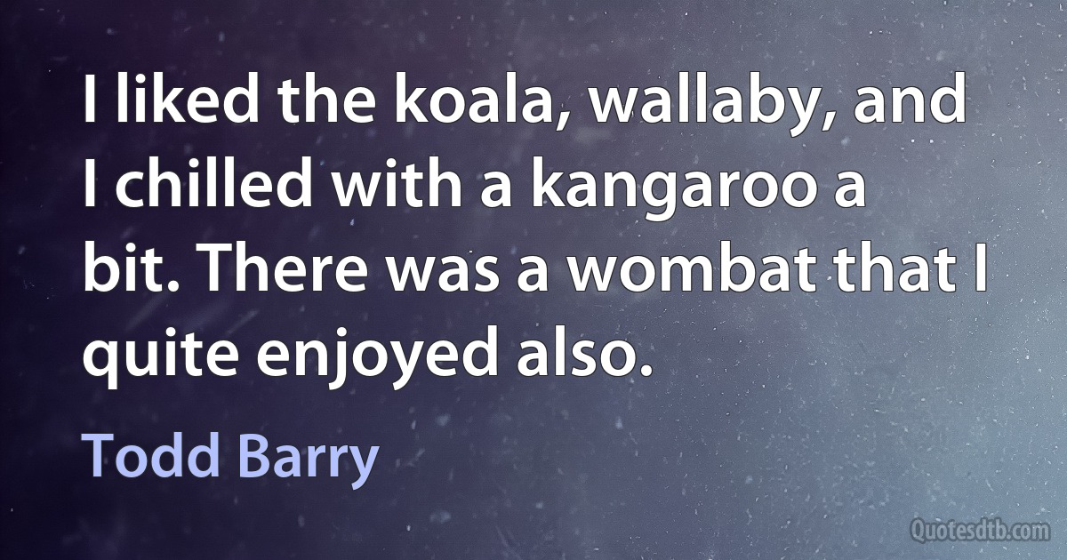 I liked the koala, wallaby, and I chilled with a kangaroo a bit. There was a wombat that I quite enjoyed also. (Todd Barry)