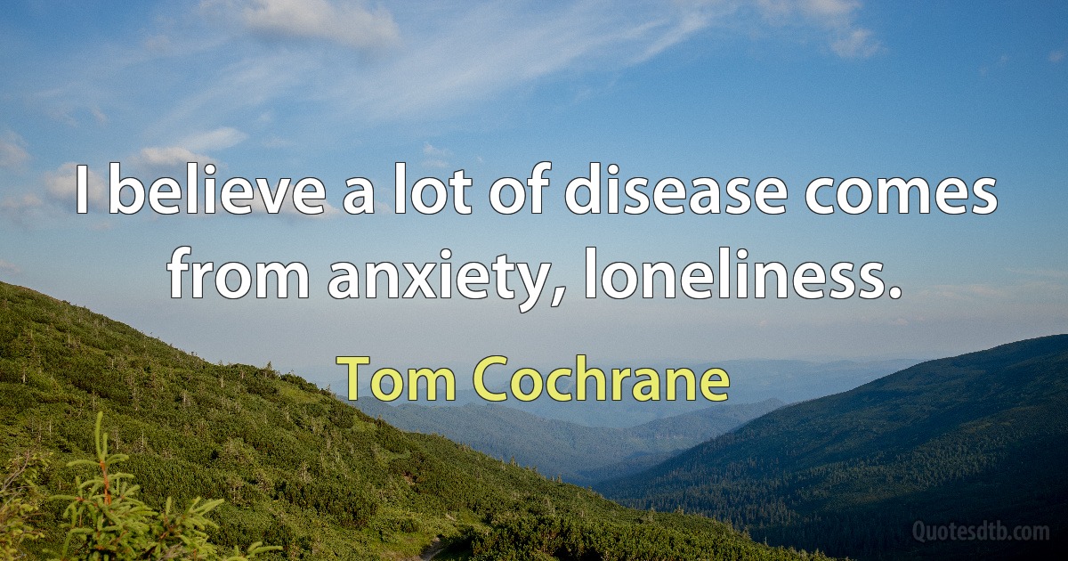 I believe a lot of disease comes from anxiety, loneliness. (Tom Cochrane)