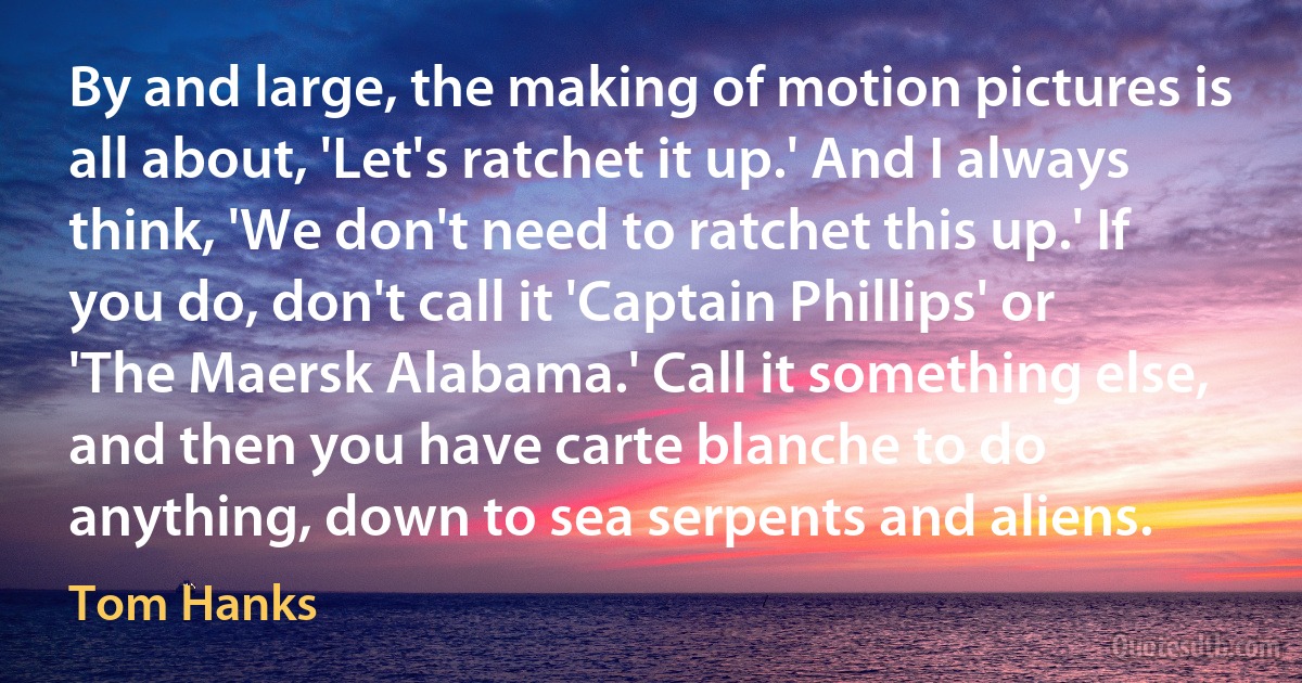 By and large, the making of motion pictures is all about, 'Let's ratchet it up.' And I always think, 'We don't need to ratchet this up.' If you do, don't call it 'Captain Phillips' or 'The Maersk Alabama.' Call it something else, and then you have carte blanche to do anything, down to sea serpents and aliens. (Tom Hanks)