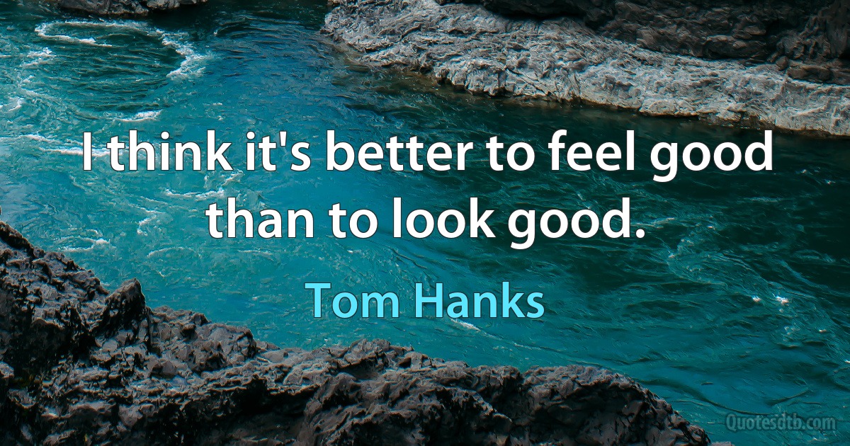 I think it's better to feel good than to look good. (Tom Hanks)