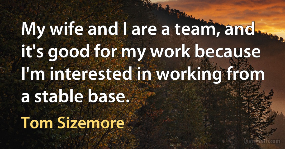 My wife and I are a team, and it's good for my work because I'm interested in working from a stable base. (Tom Sizemore)