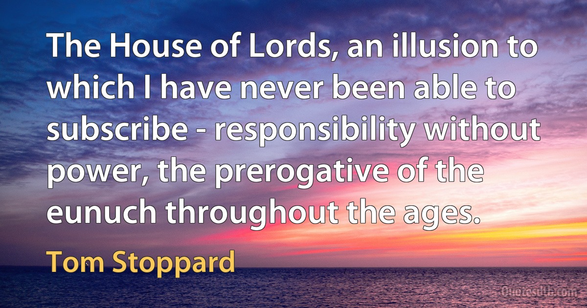 The House of Lords, an illusion to which I have never been able to subscribe - responsibility without power, the prerogative of the eunuch throughout the ages. (Tom Stoppard)