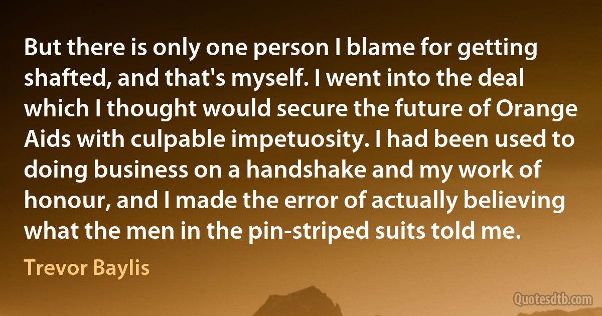 But there is only one person I blame for getting shafted, and that's myself. I went into the deal which I thought would secure the future of Orange Aids with culpable impetuosity. I had been used to doing business on a handshake and my work of honour, and I made the error of actually believing what the men in the pin-striped suits told me. (Trevor Baylis)