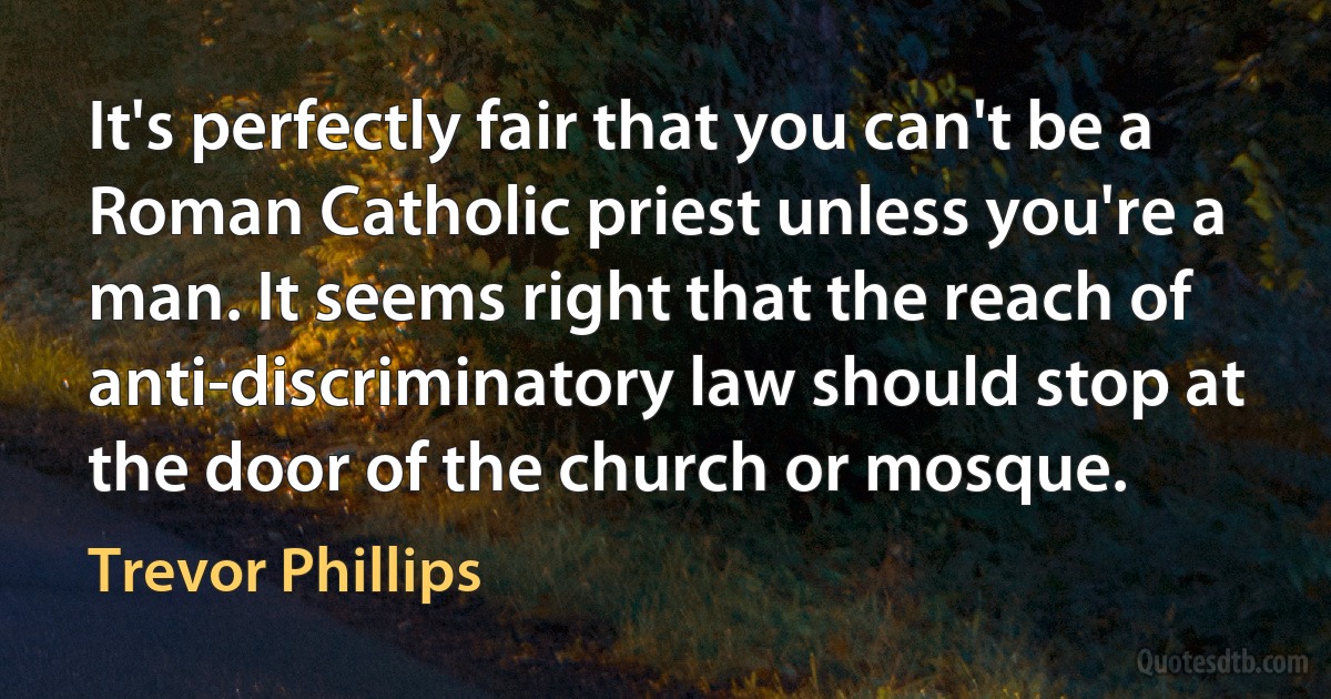 It's perfectly fair that you can't be a Roman Catholic priest unless you're a man. It seems right that the reach of anti-discriminatory law should stop at the door of the church or mosque. (Trevor Phillips)