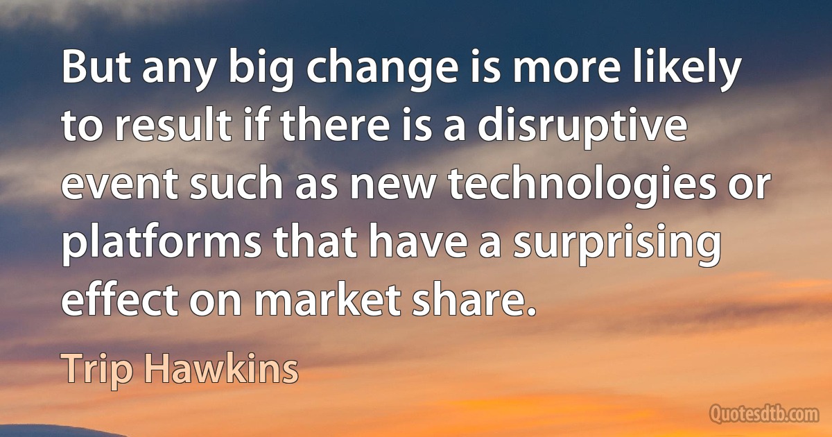 But any big change is more likely to result if there is a disruptive event such as new technologies or platforms that have a surprising effect on market share. (Trip Hawkins)