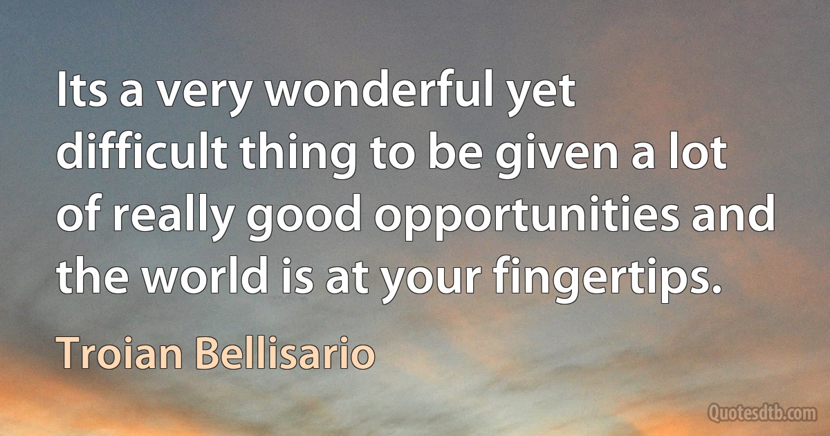 Its a very wonderful yet difficult thing to be given a lot of really good opportunities and the world is at your fingertips. (Troian Bellisario)