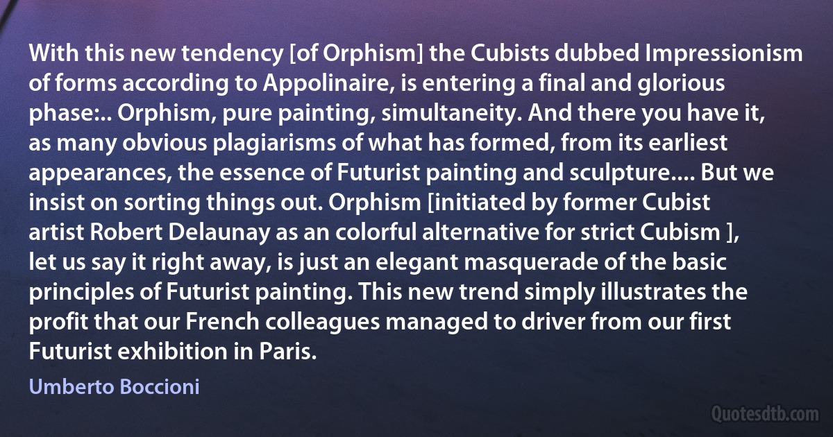 With this new tendency [of Orphism] the Cubists dubbed Impressionism of forms according to Appolinaire, is entering a final and glorious phase:.. Orphism, pure painting, simultaneity. And there you have it, as many obvious plagiarisms of what has formed, from its earliest appearances, the essence of Futurist painting and sculpture.... But we insist on sorting things out. Orphism [initiated by former Cubist artist Robert Delaunay as an colorful alternative for strict Cubism ], let us say it right away, is just an elegant masquerade of the basic principles of Futurist painting. This new trend simply illustrates the profit that our French colleagues managed to driver from our first Futurist exhibition in Paris. (Umberto Boccioni)