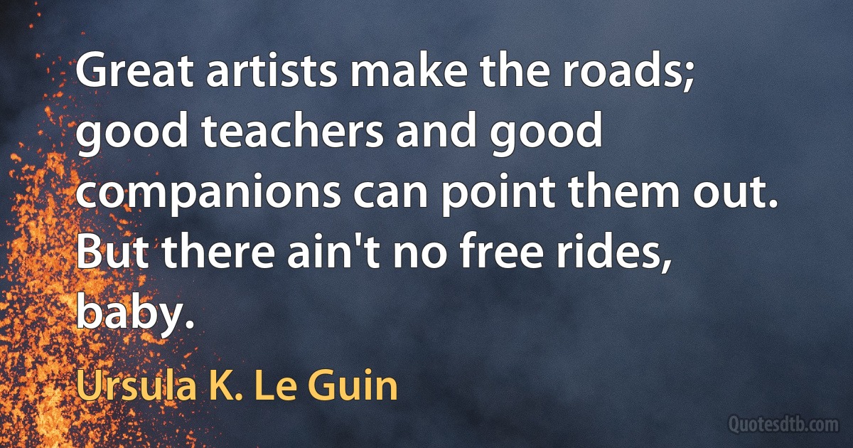 Great artists make the roads; good teachers and good companions can point them out. But there ain't no free rides, baby. (Ursula K. Le Guin)