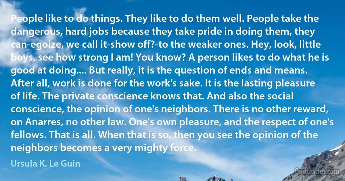 People like to do things. They like to do them well. People take the dangerous, hard jobs because they take pride in doing them, they can-egoize, we call it-show off?-to the weaker ones. Hey, look, little boys, see how strong I am! You know? A person likes to do what he is good at doing.... But really, it is the question of ends and means. After all, work is done for the work's sake. It is the lasting pleasure of life. The private conscience knows that. And also the social conscience, the opinion of one's neighbors. There is no other reward, on Anarres, no other law. One's own pleasure, and the respect of one's fellows. That is all. When that is so, then you see the opinion of the neighbors becomes a very mighty force. (Ursula K. Le Guin)