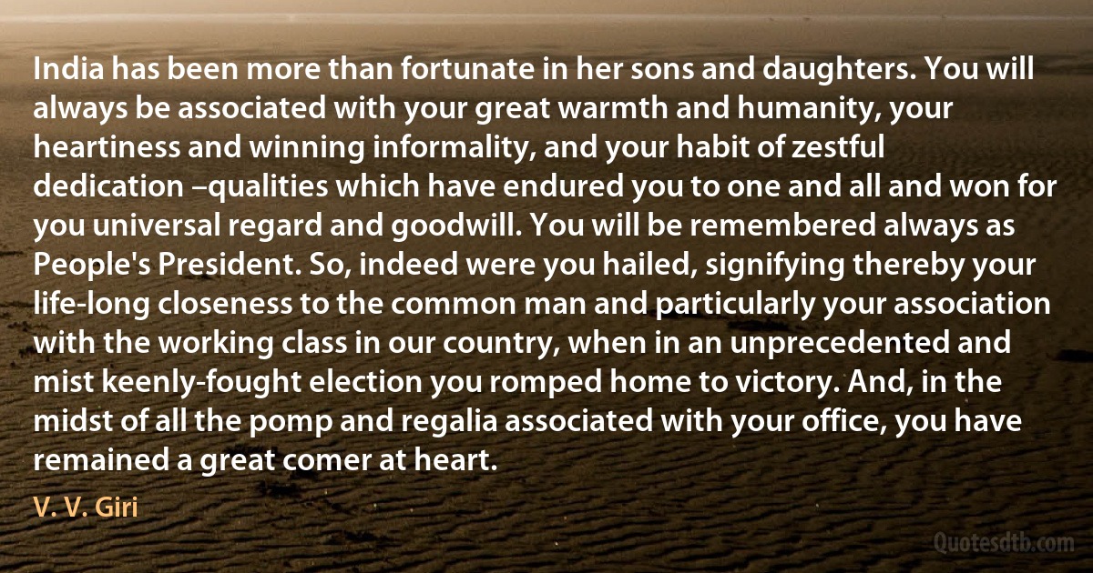 India has been more than fortunate in her sons and daughters. You will always be associated with your great warmth and humanity, your heartiness and winning informality, and your habit of zestful dedication –qualities which have endured you to one and all and won for you universal regard and goodwill. You will be remembered always as People's President. So, indeed were you hailed, signifying thereby your life-long closeness to the common man and particularly your association with the working class in our country, when in an unprecedented and mist keenly-fought election you romped home to victory. And, in the midst of all the pomp and regalia associated with your office, you have remained a great comer at heart. (V. V. Giri)