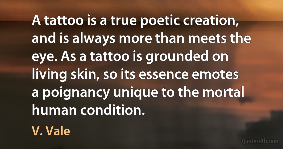 A tattoo is a true poetic creation, and is always more than meets the eye. As a tattoo is grounded on living skin, so its essence emotes a poignancy unique to the mortal human condition. (V. Vale)