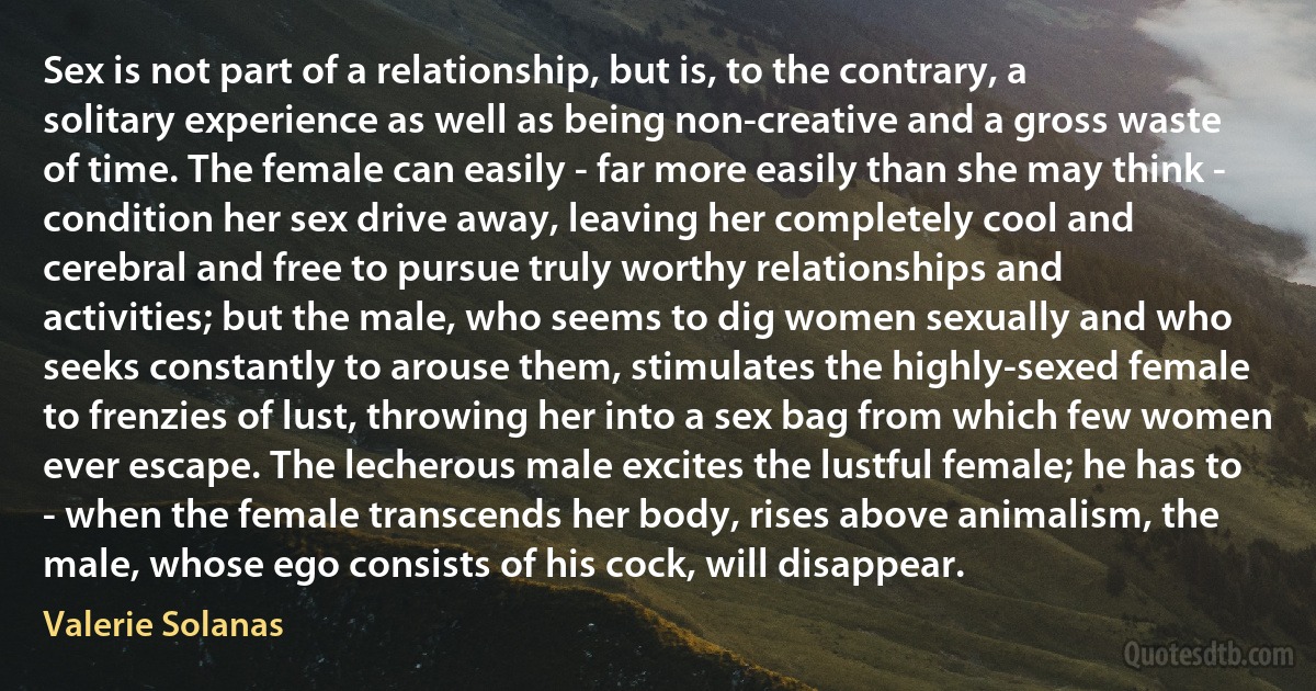 Sex is not part of a relationship, but is, to the contrary, a solitary experience as well as being non-creative and a gross waste of time. The female can easily - far more easily than she may think - condition her sex drive away, leaving her completely cool and cerebral and free to pursue truly worthy relationships and activities; but the male, who seems to dig women sexually and who seeks constantly to arouse them, stimulates the highly-sexed female to frenzies of lust, throwing her into a sex bag from which few women ever escape. The lecherous male excites the lustful female; he has to - when the female transcends her body, rises above animalism, the male, whose ego consists of his cock, will disappear. (Valerie Solanas)