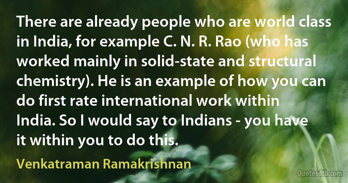 There are already people who are world class in India, for example C. N. R. Rao (who has worked mainly in solid-state and structural chemistry). He is an example of how you can do first rate international work within India. So I would say to Indians - you have it within you to do this. (Venkatraman Ramakrishnan)