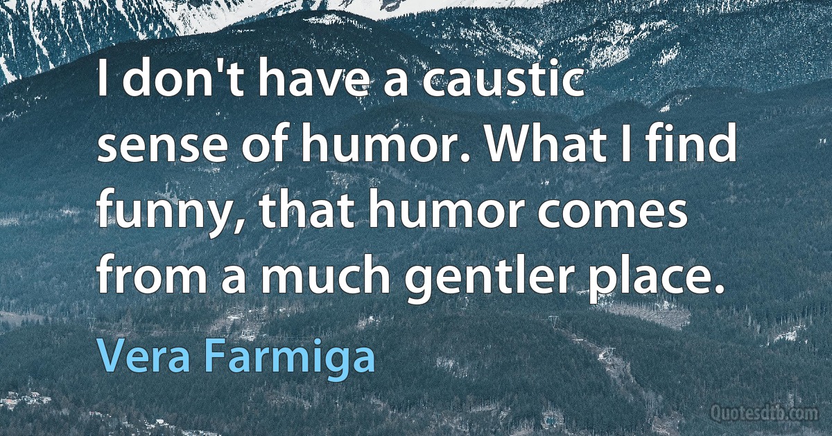 I don't have a caustic sense of humor. What I find funny, that humor comes from a much gentler place. (Vera Farmiga)