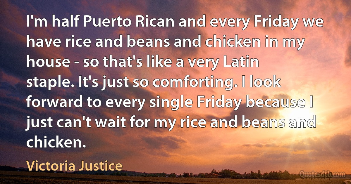 I'm half Puerto Rican and every Friday we have rice and beans and chicken in my house - so that's like a very Latin staple. It's just so comforting. I look forward to every single Friday because I just can't wait for my rice and beans and chicken. (Victoria Justice)