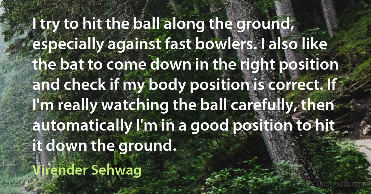 I try to hit the ball along the ground, especially against fast bowlers. I also like the bat to come down in the right position and check if my body position is correct. If I'm really watching the ball carefully, then automatically I'm in a good position to hit it down the ground. (Virender Sehwag)