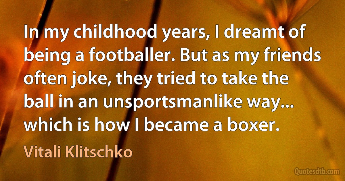 In my childhood years, I dreamt of being a footballer. But as my friends often joke, they tried to take the ball in an unsportsmanlike way... which is how I became a boxer. (Vitali Klitschko)