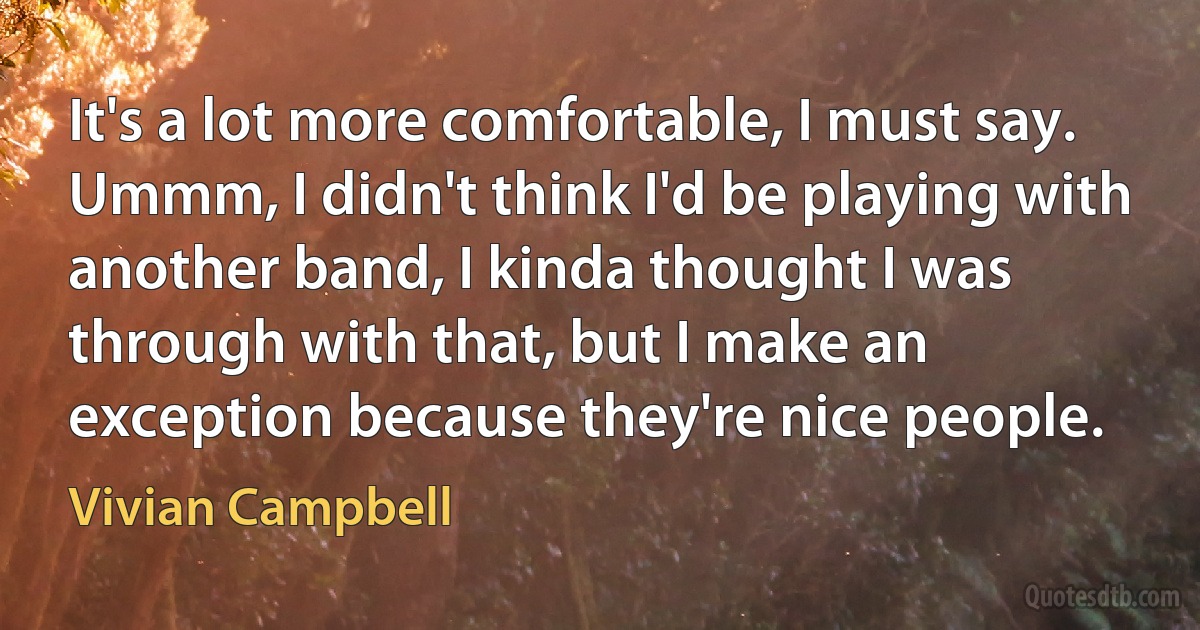 It's a lot more comfortable, I must say. Ummm, I didn't think I'd be playing with another band, I kinda thought I was through with that, but I make an exception because they're nice people. (Vivian Campbell)