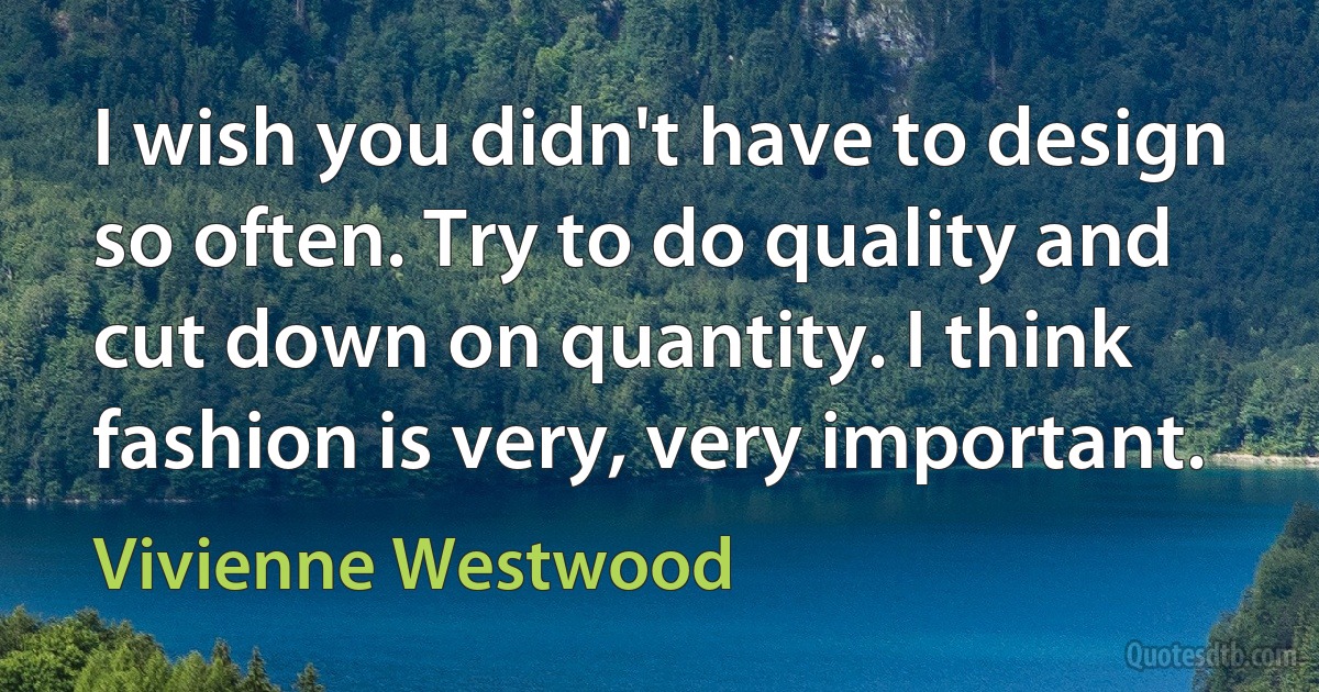 I wish you didn't have to design so often. Try to do quality and cut down on quantity. I think fashion is very, very important. (Vivienne Westwood)