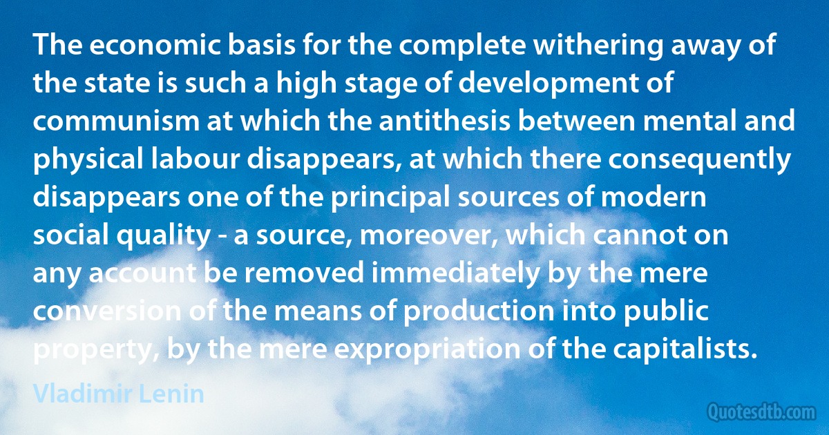 The economic basis for the complete withering away of the state is such a high stage of development of communism at which the antithesis between mental and physical labour disappears, at which there consequently disappears one of the principal sources of modern social quality - a source, moreover, which cannot on any account be removed immediately by the mere conversion of the means of production into public property, by the mere expropriation of the capitalists. (Vladimir Lenin)