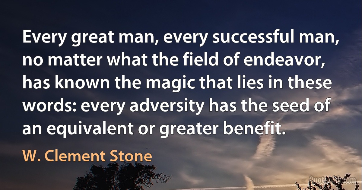 Every great man, every successful man, no matter what the field of endeavor, has known the magic that lies in these words: every adversity has the seed of an equivalent or greater benefit. (W. Clement Stone)