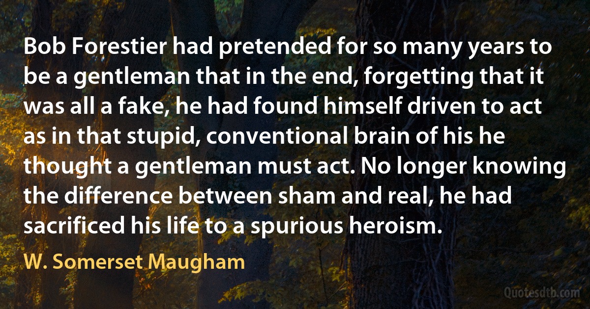 Bob Forestier had pretended for so many years to be a gentleman that in the end, forgetting that it was all a fake, he had found himself driven to act as in that stupid, conventional brain of his he thought a gentleman must act. No longer knowing the difference between sham and real, he had sacrificed his life to a spurious heroism. (W. Somerset Maugham)