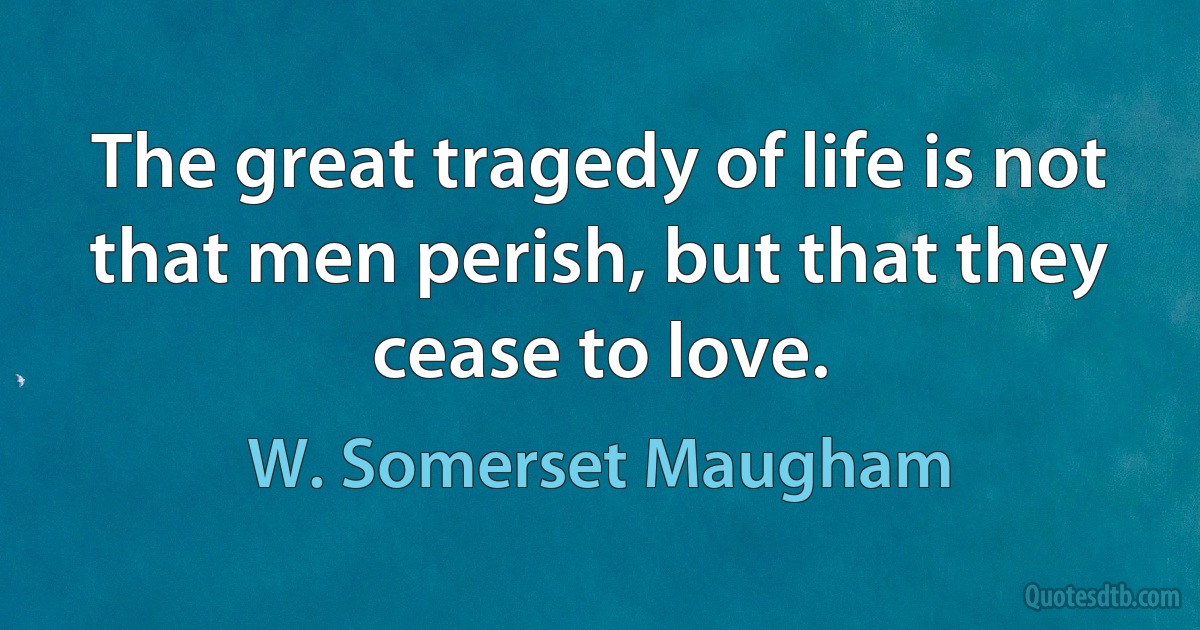 The great tragedy of life is not that men perish, but that they cease to love. (W. Somerset Maugham)