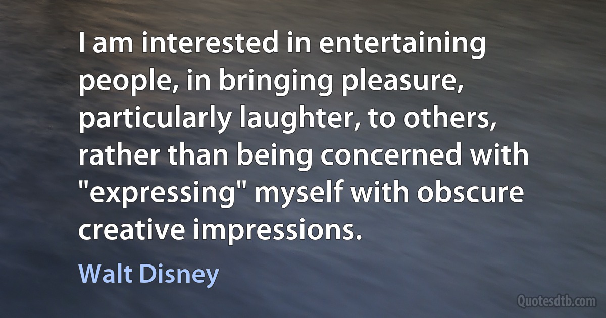 I am interested in entertaining people, in bringing pleasure, particularly laughter, to others, rather than being concerned with "expressing" myself with obscure creative impressions. (Walt Disney)