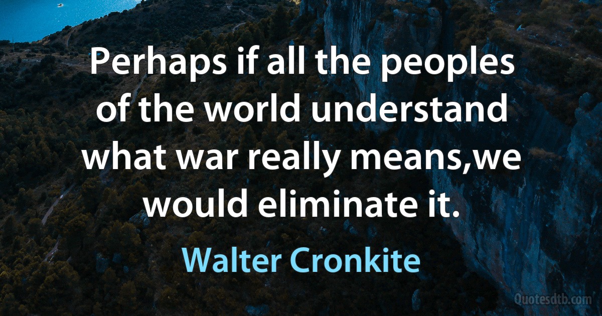 Perhaps if all the peoples of the world understand what war really means,we would eliminate it. (Walter Cronkite)