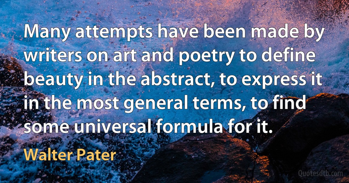 Many attempts have been made by writers on art and poetry to define beauty in the abstract, to express it in the most general terms, to find some universal formula for it. (Walter Pater)