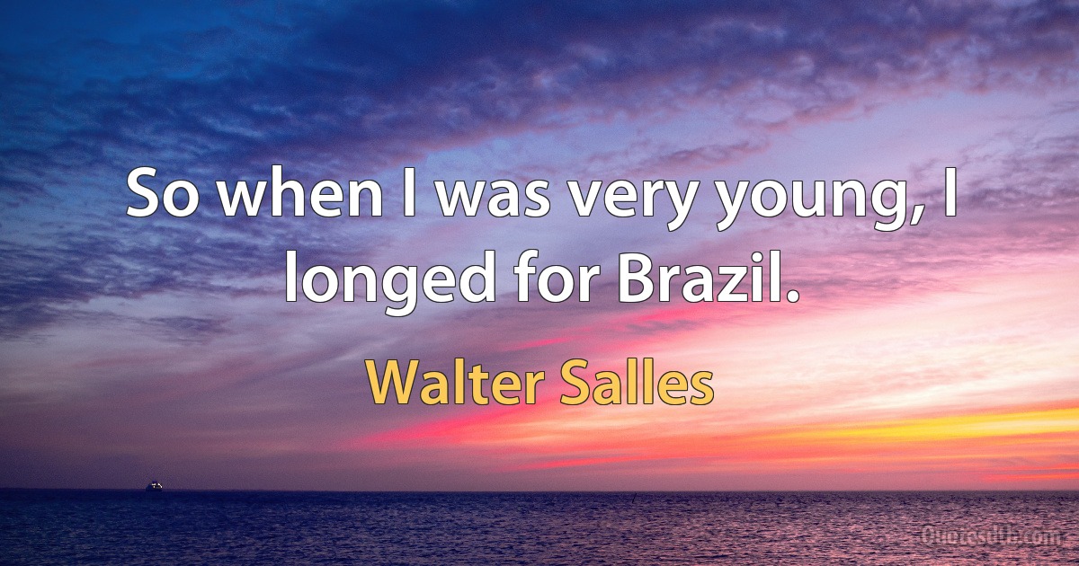 So when I was very young, I longed for Brazil. (Walter Salles)