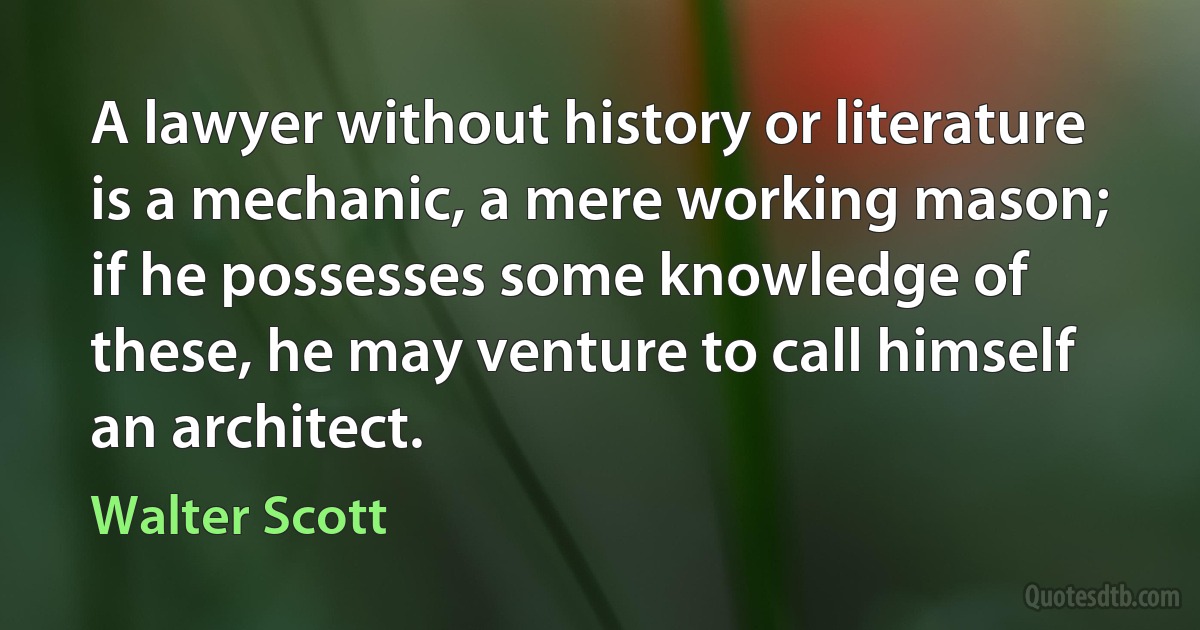 A lawyer without history or literature is a mechanic, a mere working mason; if he possesses some knowledge of these, he may venture to call himself an architect. (Walter Scott)