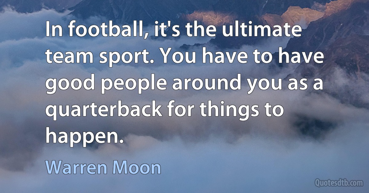 In football, it's the ultimate team sport. You have to have good people around you as a quarterback for things to happen. (Warren Moon)