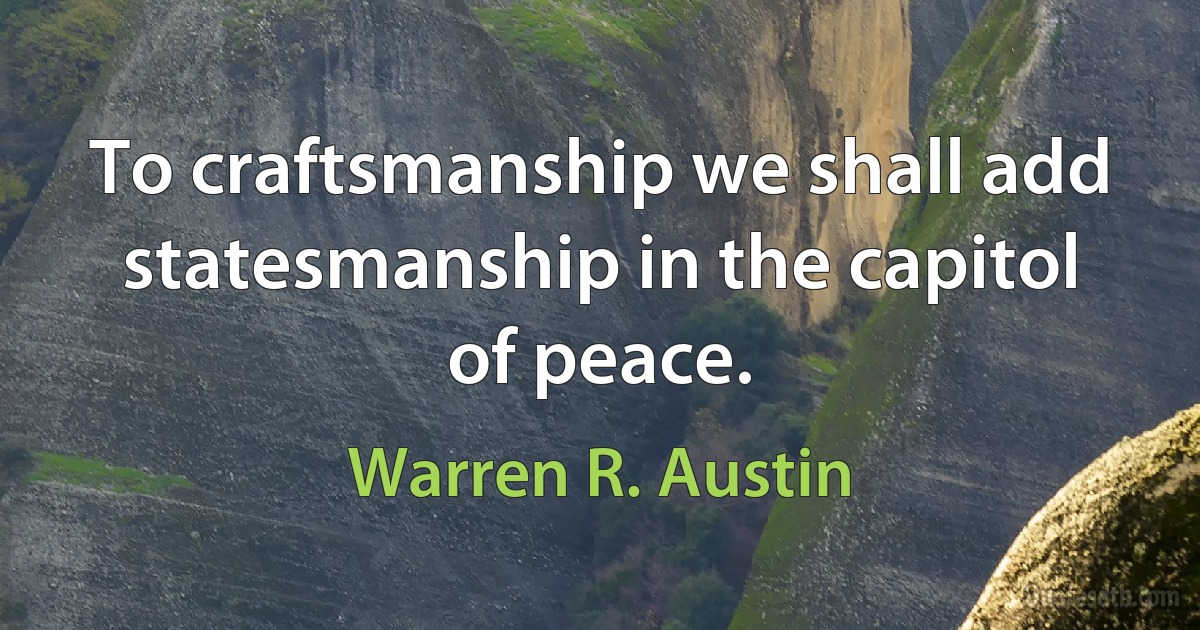 To craftsmanship we shall add statesmanship in the capitol of peace. (Warren R. Austin)