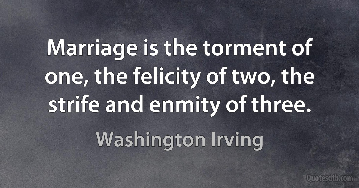 Marriage is the torment of one, the felicity of two, the strife and enmity of three. (Washington Irving)