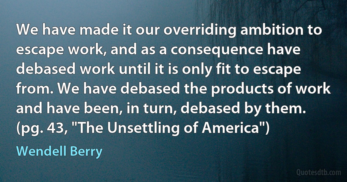 We have made it our overriding ambition to escape work, and as a consequence have debased work until it is only fit to escape from. We have debased the products of work and have been, in turn, debased by them. (pg. 43, "The Unsettling of America") (Wendell Berry)