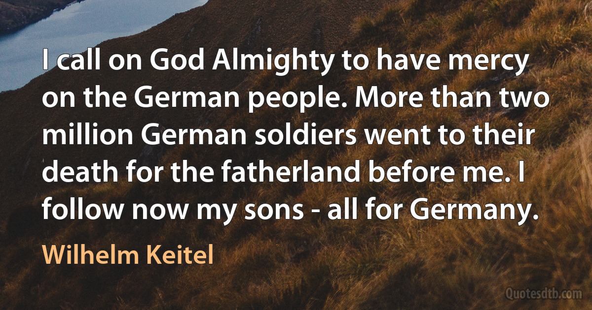 I call on God Almighty to have mercy on the German people. More than two million German soldiers went to their death for the fatherland before me. I follow now my sons - all for Germany. (Wilhelm Keitel)