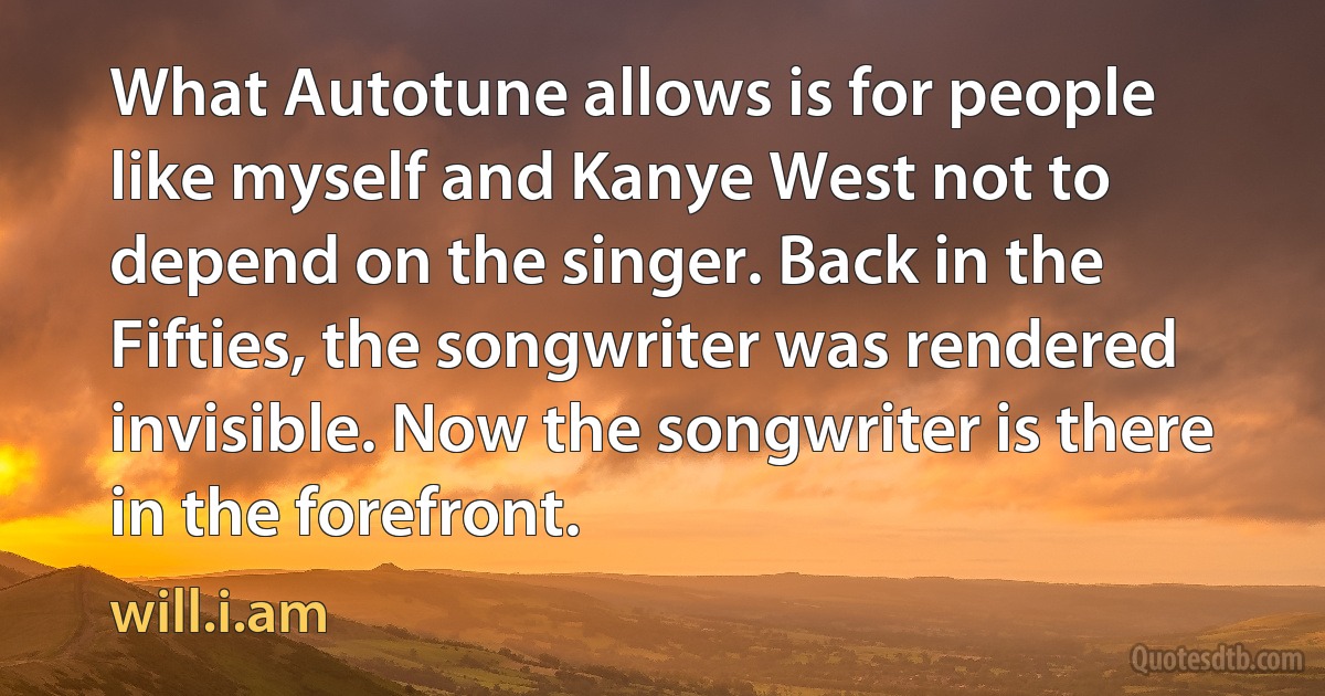 What Autotune allows is for people like myself and Kanye West not to depend on the singer. Back in the Fifties, the songwriter was rendered invisible. Now the songwriter is there in the forefront. (will.i.am)