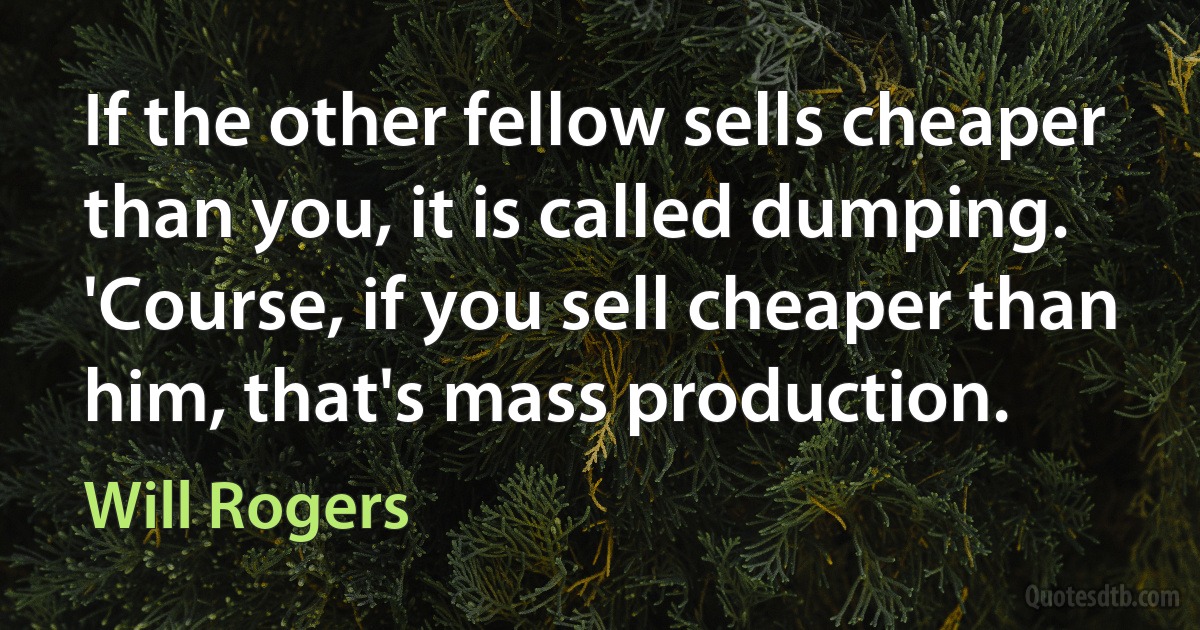 If the other fellow sells cheaper than you, it is called dumping. 'Course, if you sell cheaper than him, that's mass production. (Will Rogers)