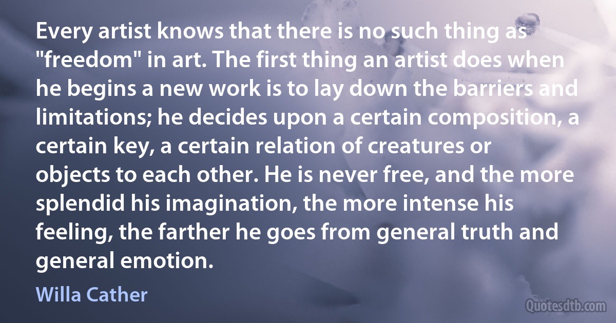 Every artist knows that there is no such thing as "freedom" in art. The first thing an artist does when he begins a new work is to lay down the barriers and limitations; he decides upon a certain composition, a certain key, a certain relation of creatures or objects to each other. He is never free, and the more splendid his imagination, the more intense his feeling, the farther he goes from general truth and general emotion. (Willa Cather)