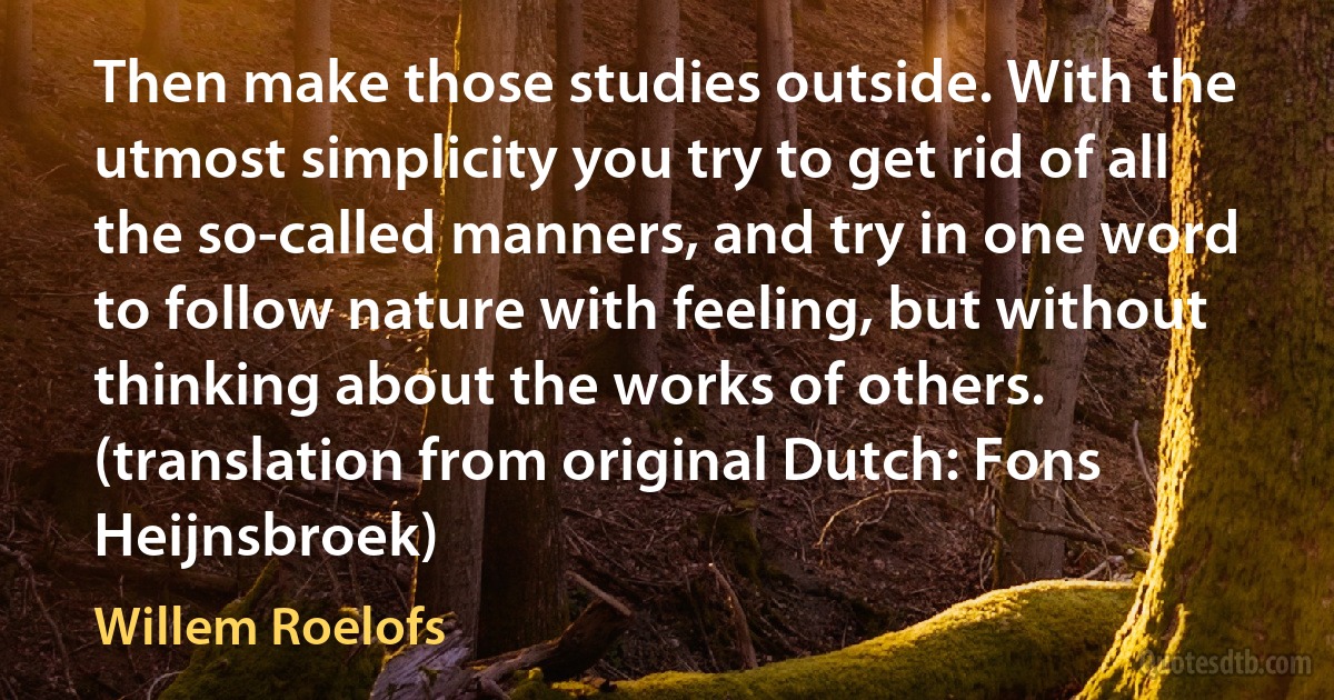 Then make those studies outside. With the utmost simplicity you try to get rid of all the so-called manners, and try in one word to follow nature with feeling, but without thinking about the works of others. (translation from original Dutch: Fons Heijnsbroek) (Willem Roelofs)