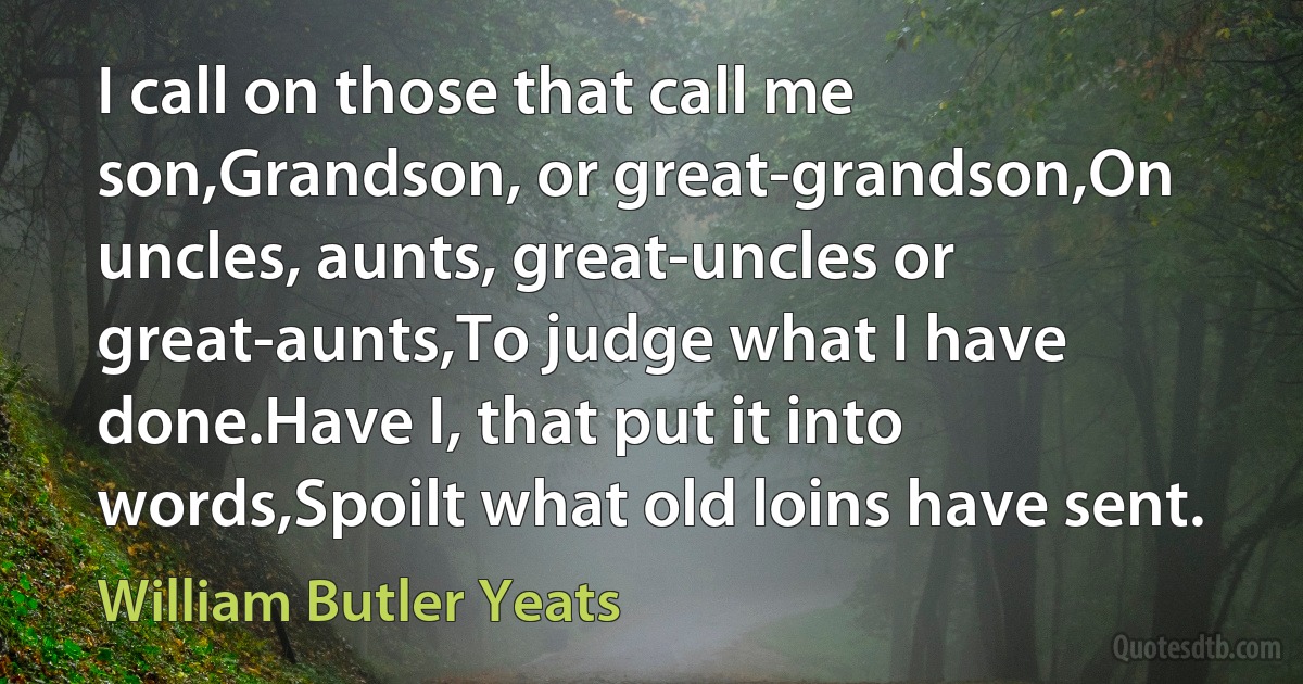 I call on those that call me son,Grandson, or great-grandson,On uncles, aunts, great-uncles or great-aunts,To judge what I have done.Have I, that put it into words,Spoilt what old loins have sent. (William Butler Yeats)