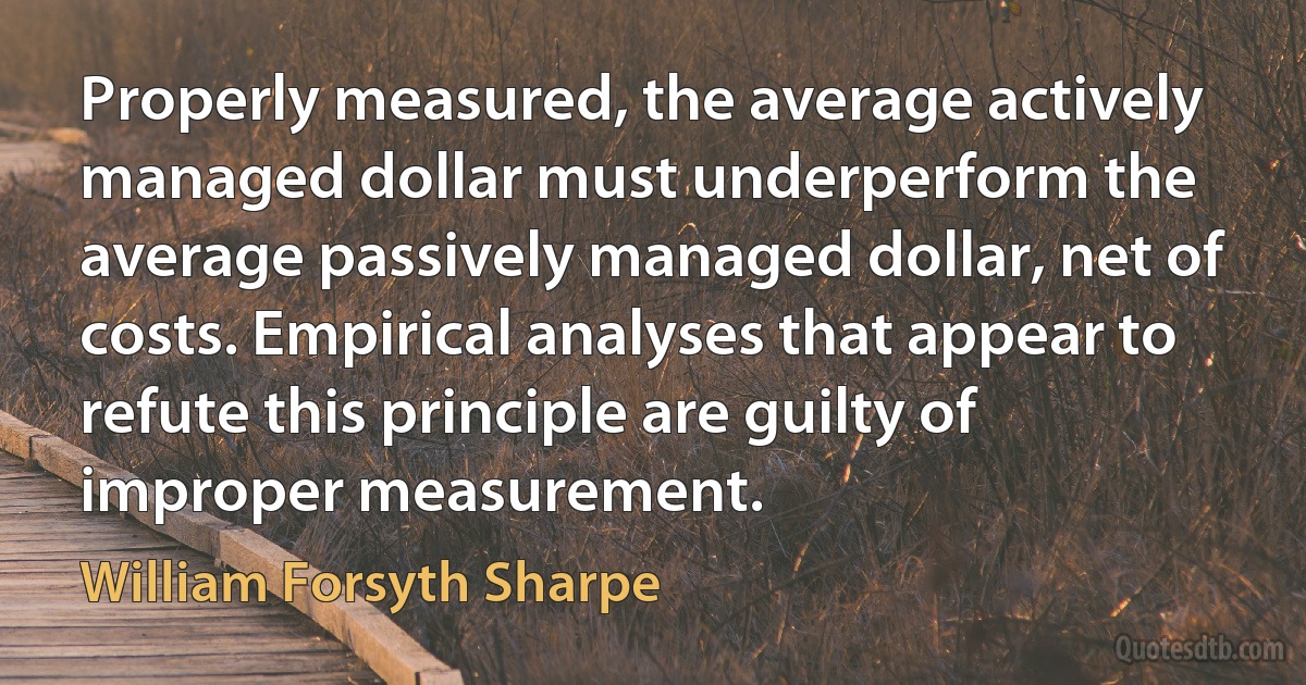 Properly measured, the average actively managed dollar must underperform the average passively managed dollar, net of costs. Empirical analyses that appear to refute this principle are guilty of improper measurement. (William Forsyth Sharpe)