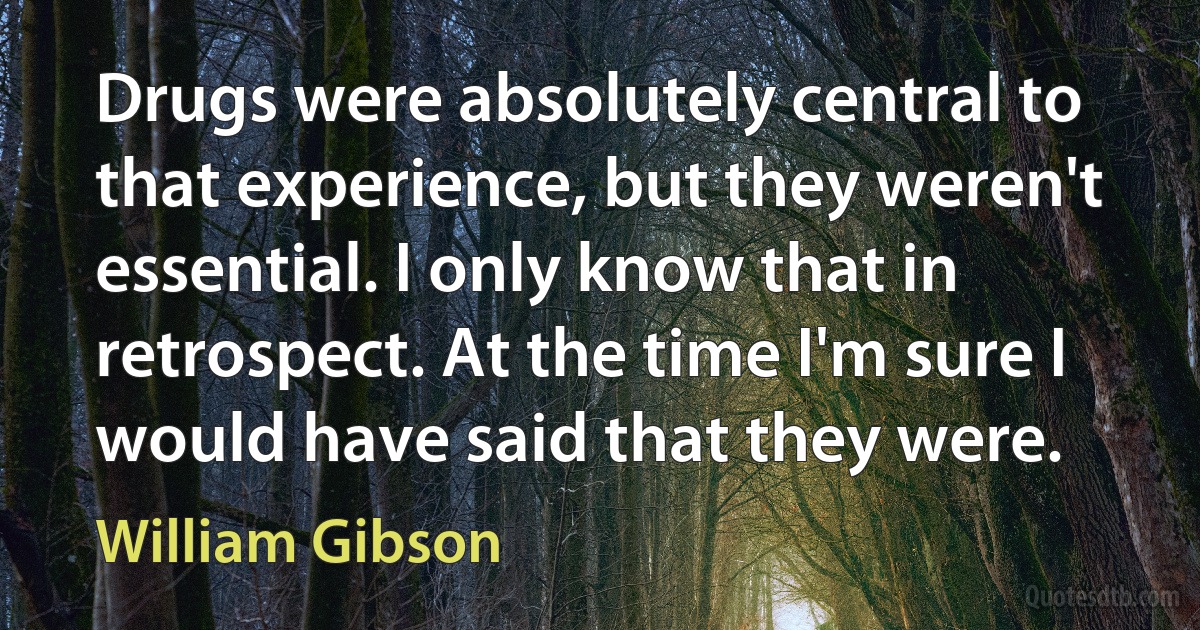 Drugs were absolutely central to that experience, but they weren't essential. I only know that in retrospect. At the time I'm sure I would have said that they were. (William Gibson)