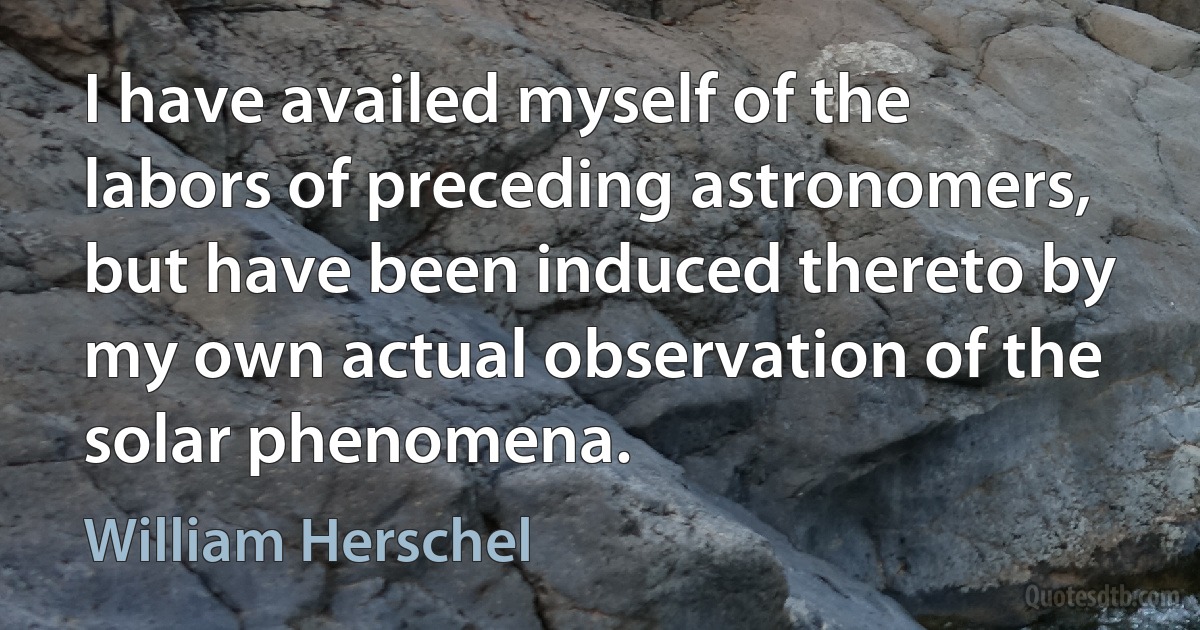 I have availed myself of the labors of preceding astronomers, but have been induced thereto by my own actual observation of the solar phenomena. (William Herschel)