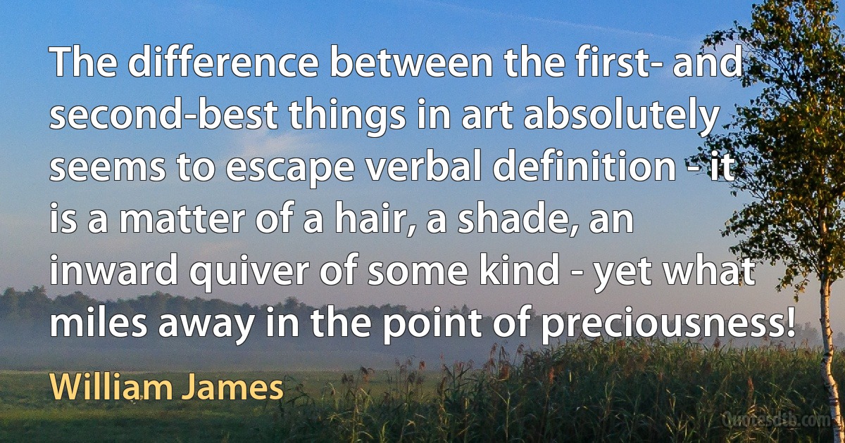 The difference between the first- and second-best things in art absolutely seems to escape verbal definition - it is a matter of a hair, a shade, an inward quiver of some kind - yet what miles away in the point of preciousness! (William James)