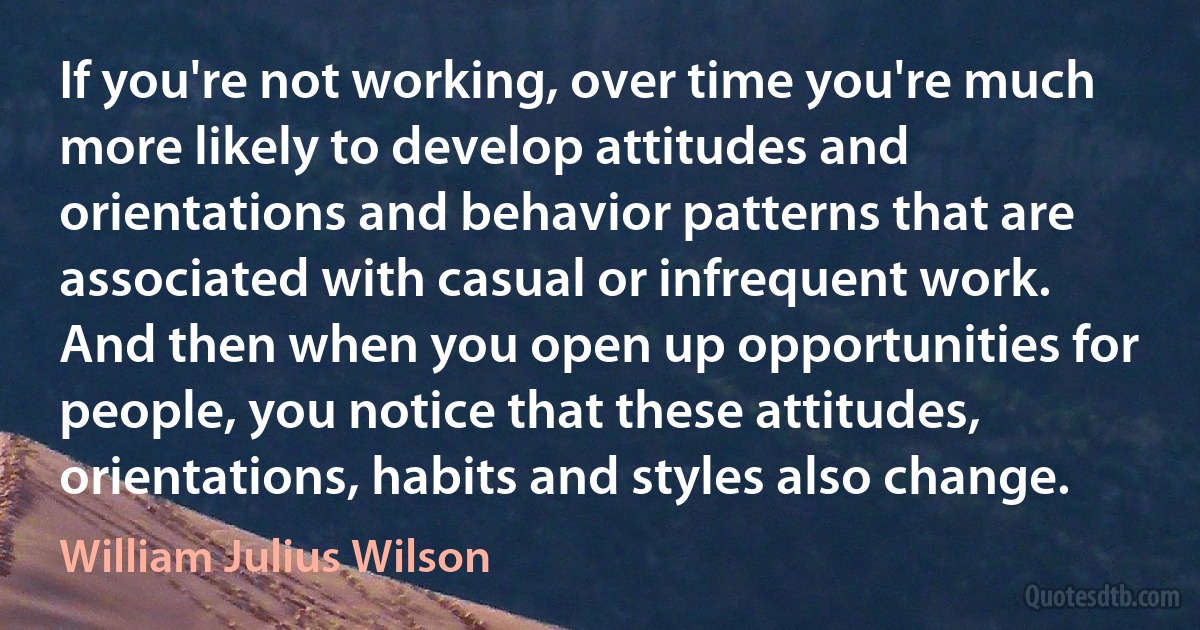 If you're not working, over time you're much more likely to develop attitudes and orientations and behavior patterns that are associated with casual or infrequent work. And then when you open up opportunities for people, you notice that these attitudes, orientations, habits and styles also change. (William Julius Wilson)