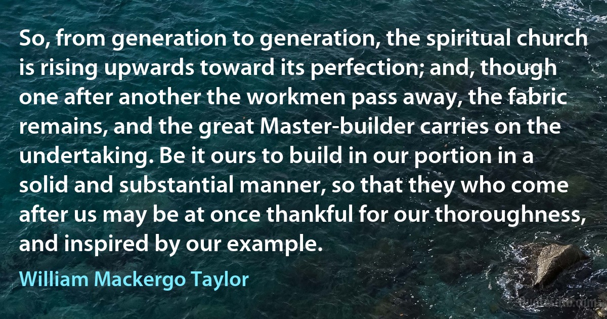 So, from generation to generation, the spiritual church is rising upwards toward its perfection; and, though one after another the workmen pass away, the fabric remains, and the great Master-builder carries on the undertaking. Be it ours to build in our portion in a solid and substantial manner, so that they who come after us may be at once thankful for our thoroughness, and inspired by our example. (William Mackergo Taylor)