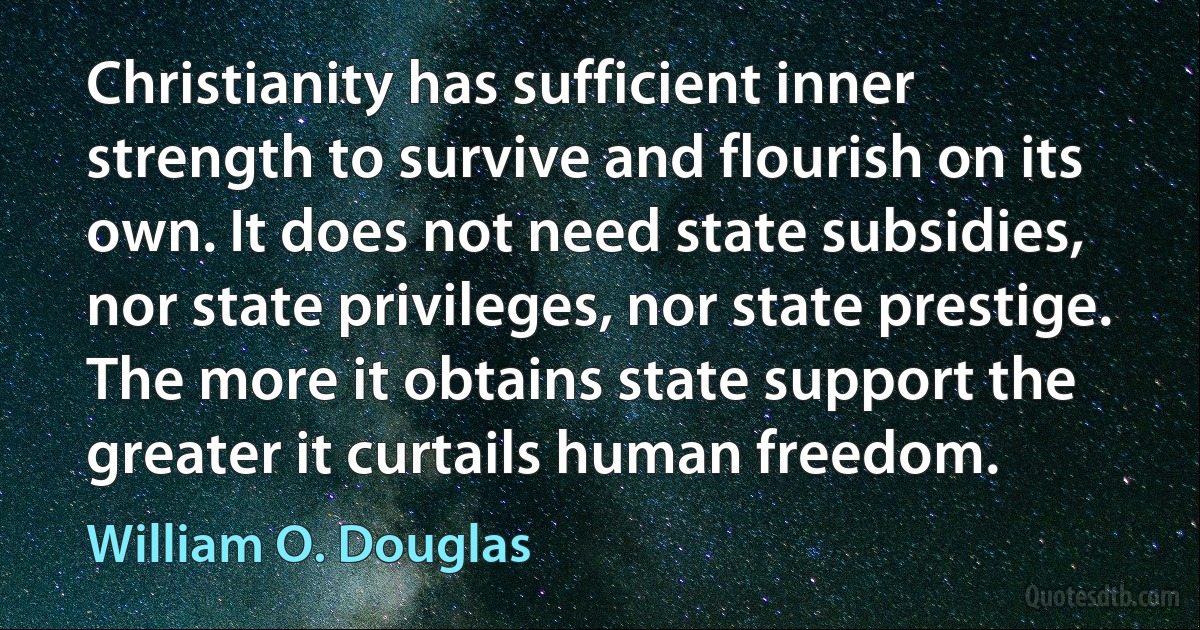 Christianity has sufficient inner strength to survive and flourish on its own. It does not need state subsidies, nor state privileges, nor state prestige. The more it obtains state support the greater it curtails human freedom. (William O. Douglas)